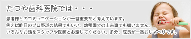 たつや歯科医院では、患者様とのコミュニケーションが一番重要だと考えています。例えば昨日のプロ野球の結果でもいい、幼稚園での出来事でも構いません、いろんなお話をスタッフや医師とお話ししてください。多分、院長が一番おしゃべりです。